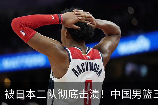 被日本二队彻底击溃！中国男篮三大致命短板显露，郭士强或面临下课危机